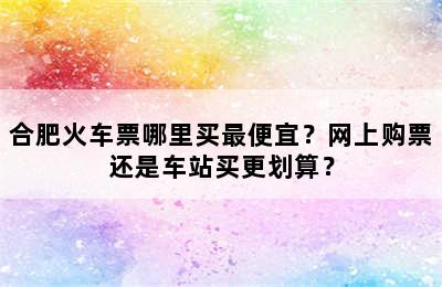 合肥火车票哪里买最便宜？网上购票还是车站买更划算？