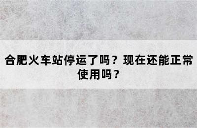 合肥火车站停运了吗？现在还能正常使用吗？