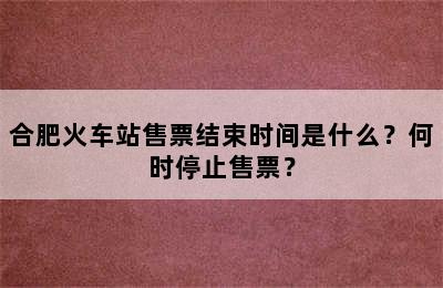 合肥火车站售票结束时间是什么？何时停止售票？