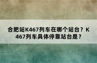 合肥站K467列车在哪个站台？K467列车具体停靠站台是？