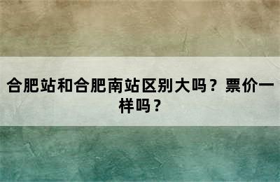 合肥站和合肥南站区别大吗？票价一样吗？