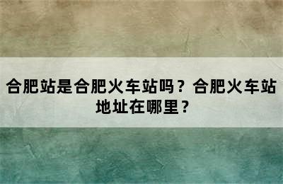 合肥站是合肥火车站吗？合肥火车站地址在哪里？