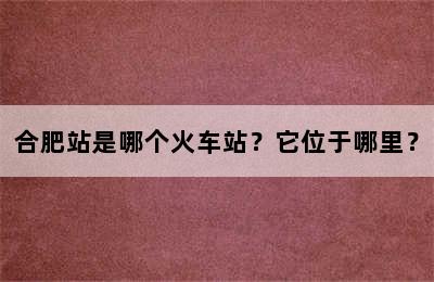 合肥站是哪个火车站？它位于哪里？