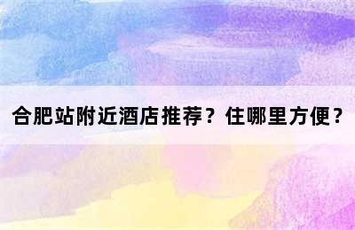 合肥站附近酒店推荐？住哪里方便？