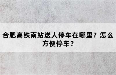 合肥高铁南站送人停车在哪里？怎么方便停车？