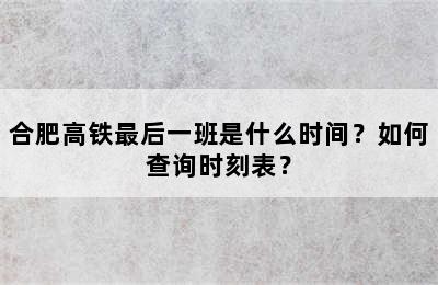 合肥高铁最后一班是什么时间？如何查询时刻表？
