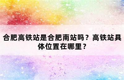 合肥高铁站是合肥南站吗？高铁站具体位置在哪里？