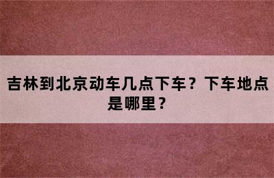 吉林到北京动车几点下车？下车地点是哪里？