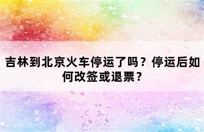 吉林到北京火车停运了吗？停运后如何改签或退票？