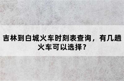 吉林到白城火车时刻表查询，有几趟火车可以选择？