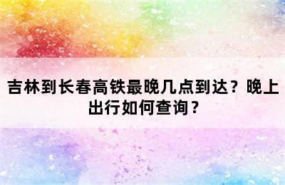 吉林到长春高铁最晚几点到达？晚上出行如何查询？