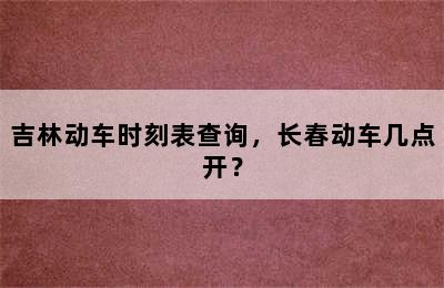 吉林动车时刻表查询，长春动车几点开？