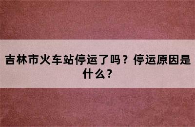吉林市火车站停运了吗？停运原因是什么？