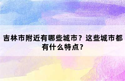 吉林市附近有哪些城市？这些城市都有什么特点？