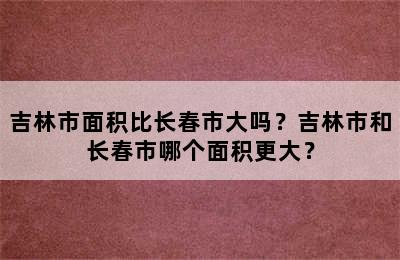 吉林市面积比长春市大吗？吉林市和长春市哪个面积更大？