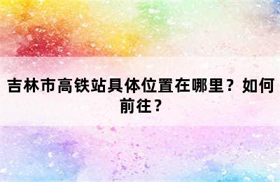 吉林市高铁站具体位置在哪里？如何前往？