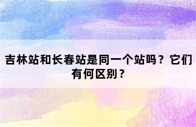 吉林站和长春站是同一个站吗？它们有何区别？