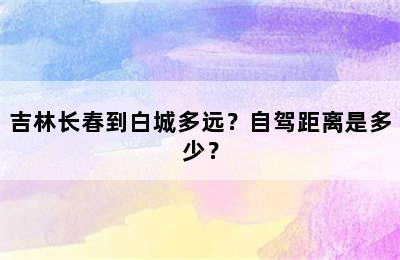 吉林长春到白城多远？自驾距离是多少？