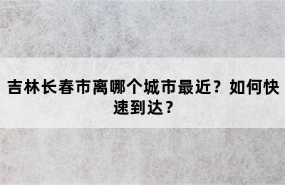 吉林长春市离哪个城市最近？如何快速到达？