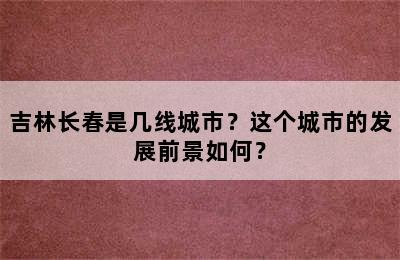 吉林长春是几线城市？这个城市的发展前景如何？