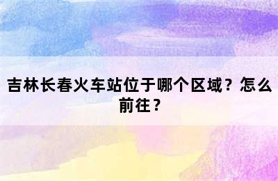 吉林长春火车站位于哪个区域？怎么前往？