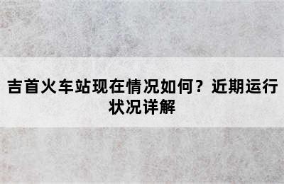 吉首火车站现在情况如何？近期运行状况详解