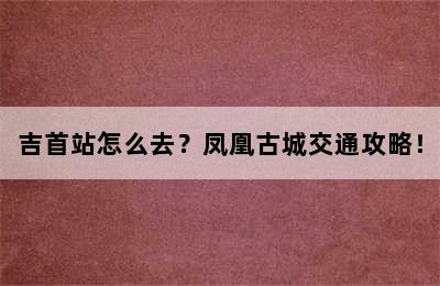 吉首站怎么去？凤凰古城交通攻略！
