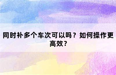 同时补多个车次可以吗？如何操作更高效？