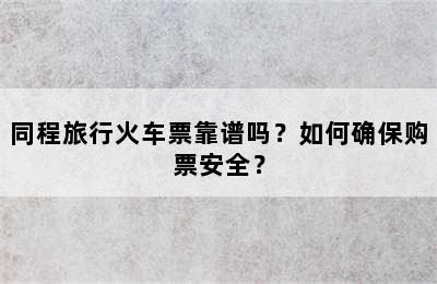 同程旅行火车票靠谱吗？如何确保购票安全？