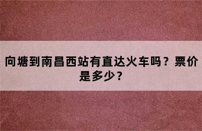 向塘到南昌西站有直达火车吗？票价是多少？