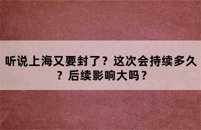 听说上海又要封了？这次会持续多久？后续影响大吗？