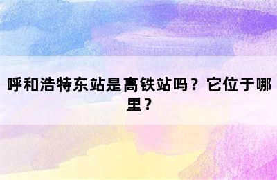 呼和浩特东站是高铁站吗？它位于哪里？