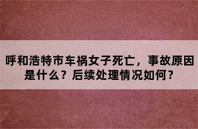 呼和浩特市车祸女子死亡，事故原因是什么？后续处理情况如何？