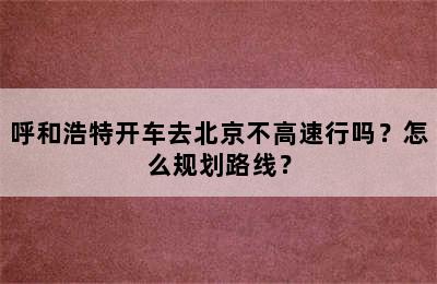 呼和浩特开车去北京不高速行吗？怎么规划路线？