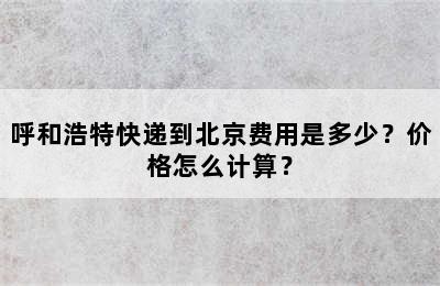 呼和浩特快递到北京费用是多少？价格怎么计算？