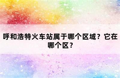 呼和浩特火车站属于哪个区域？它在哪个区？
