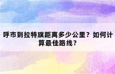 呼市到拉特旗距离多少公里？如何计算最佳路线？