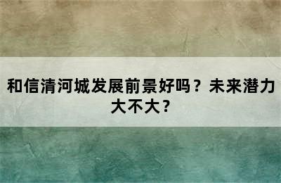 和信清河城发展前景好吗？未来潜力大不大？