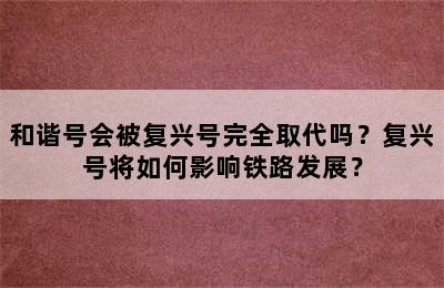 和谐号会被复兴号完全取代吗？复兴号将如何影响铁路发展？