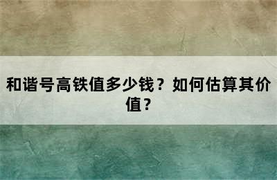 和谐号高铁值多少钱？如何估算其价值？