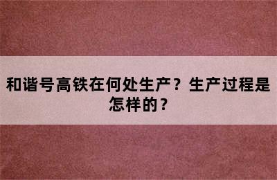 和谐号高铁在何处生产？生产过程是怎样的？