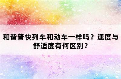 和谐普快列车和动车一样吗？速度与舒适度有何区别？