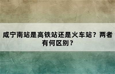 咸宁南站是高铁站还是火车站？两者有何区别？