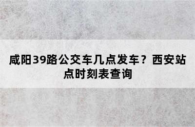 咸阳39路公交车几点发车？西安站点时刻表查询