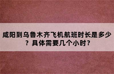 咸阳到乌鲁木齐飞机航班时长是多少？具体需要几个小时？