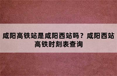 咸阳高铁站是咸阳西站吗？咸阳西站高铁时刻表查询