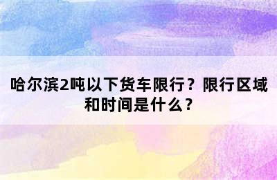 哈尔滨2吨以下货车限行？限行区域和时间是什么？