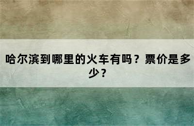 哈尔滨到哪里的火车有吗？票价是多少？
