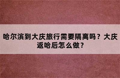 哈尔滨到大庆旅行需要隔离吗？大庆返哈后怎么做？