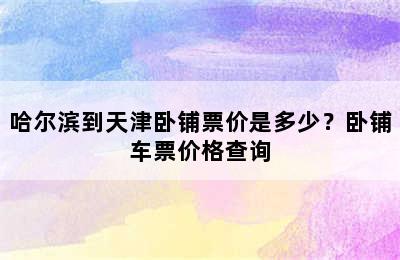 哈尔滨到天津卧铺票价是多少？卧铺车票价格查询